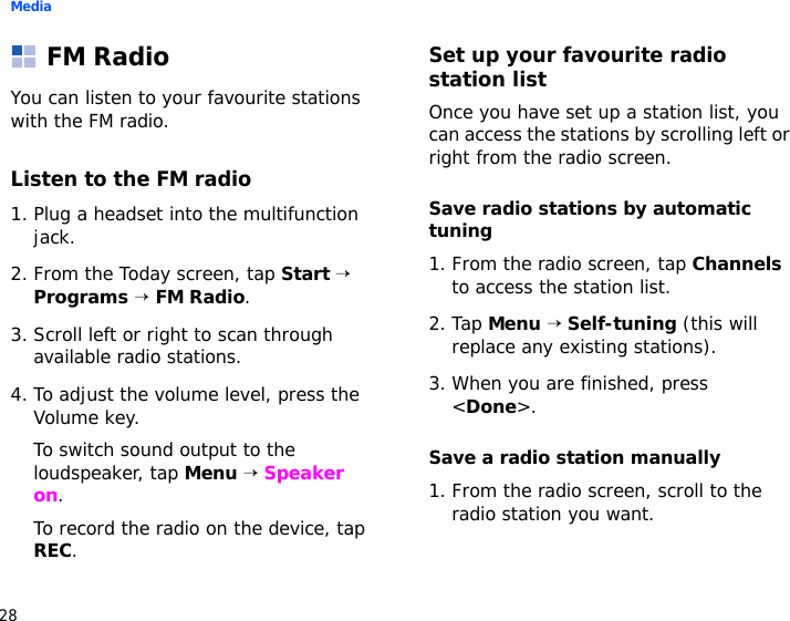 Media28FM RadioYou can listen to your favourite stations with the FM radio.Listen to the FM radio1. Plug a headset into the multifunction jack.2. From the Today screen, tap Start → Programs → FM Radio. 3. Scroll left or right to scan through available radio stations.4. To adjust the volume level, press the Volume key.To switch sound output to the loudspeaker, tap Menu → Speaker on.To record the radio on the device, tap REC.Set up your favourite radio station listOnce you have set up a station list, you can access the stations by scrolling left or right from the radio screen.Save radio stations by automatic tuning1. From the radio screen, tap Channels to access the station list.2. Tap Menu → Self-tuning (this will replace any existing stations).3. When you are finished, press &lt;Done&gt;.Save a radio station manually1. From the radio screen, scroll to the radio station you want.
