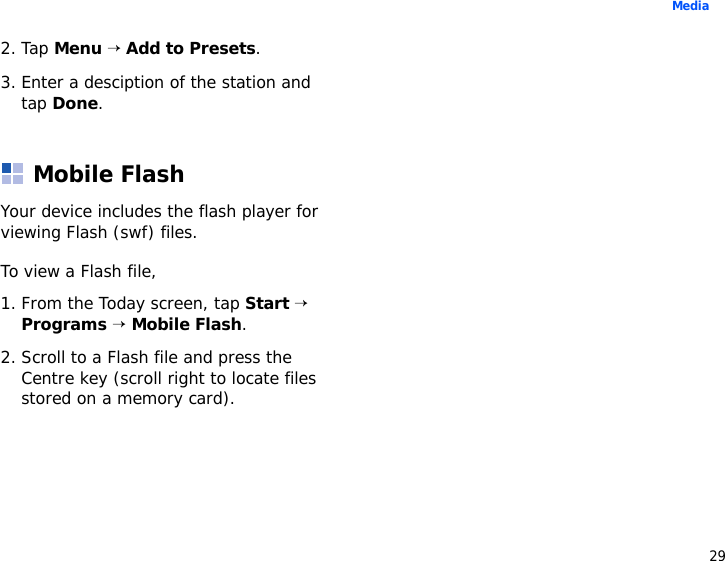 29Media2. Tap Menu → Add to Presets.3. Enter a desciption of the station and tap Done. Mobile FlashYour device includes the flash player for viewing Flash (swf) files. To view a Flash file, 1. From the Today screen, tap Start → Programs → Mobile Flash. 2. Scroll to a Flash file and press the Centre key (scroll right to locate files stored on a memory card).