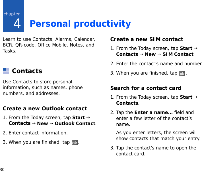 304Personal productivityLearn to use Contacts, Alarms, Calendar, BCR, QR-code, Office Mobile, Notes, and Tasks.ContactsUse Contacts to store personal information, such as names, phone numbers, and addresses.Create a new Outlook contact1. From the Today screen, tap Start → Contacts → New → Outlook Contact.2. Enter contact information.3. When you are finished, tap  .Create a new SIM contact1. From the Today screen, tap Start → Contacts → New → SIM Contact.2. Enter the contact’s name and number.3. When you are finished, tap  .Search for a contact card1. From the Today screen, tap Start → Contacts.2. Tap the Enter a name... field and enter a few letter of the contact’s name.As you enter letters, the screen will show contacts that match your entry.3. Tap the contact’s name to open the contact card.