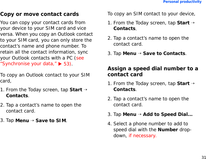 31Personal productivityCopy or move contact cardsYou can copy your contact cards from your device to your SIM card and vice versa. When you copy an Outlook contact to your SIM card, you can only store the contact’s name and phone number. To retain all the contact information, sync your Outlook contacts with a PC (see “Synchronise your data,” X 53).To copy an Outlook contact to your SIM card,1. From the Today screen, tap Start → Contacts.2. Tap a contact’s name to open the contact card.3. Tap Menu → Save to SIM.To copy an SIM contact to your device,1. From the Today screen, tap Start → Contacts.2. Tap a contact’s name to open the contact card.3. Tap Menu → Save to Contacts.Assign a speed dial number to a contact card1. From the Today screen, tap Start → Contacts.2. Tap a contact’s name to open the contact card.3. Tap Menu → Add to Speed Dial...4. Select a phone number to add to speed dial with the Number drop-down, if necessary.