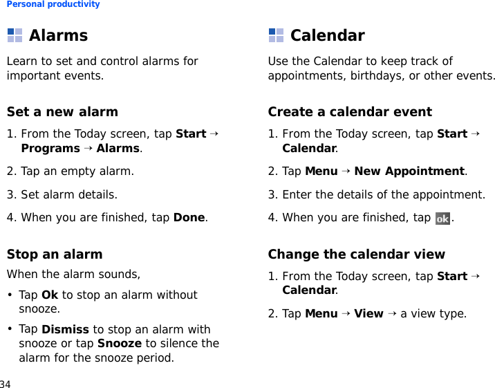 Personal productivity34AlarmsLearn to set and control alarms for important events.Set a new alarm1. From the Today screen, tap Start → Programs → Alarms.2. Tap an empty alarm.3. Set alarm details.4. When you are finished, tap Done.Stop an alarmWhen the alarm sounds,•Tap Ok to stop an alarm without snooze.•Tap Dismiss to stop an alarm with snooze or tap Snooze to silence the alarm for the snooze period.CalendarUse the Calendar to keep track of appointments, birthdays, or other events.Create a calendar event1. From the Today screen, tap Start → Calendar.2. Tap Menu → New Appointment.3. Enter the details of the appointment.4. When you are finished, tap  .Change the calendar view1. From the Today screen, tap Start → Calendar.2. Tap Menu → View → a view type.