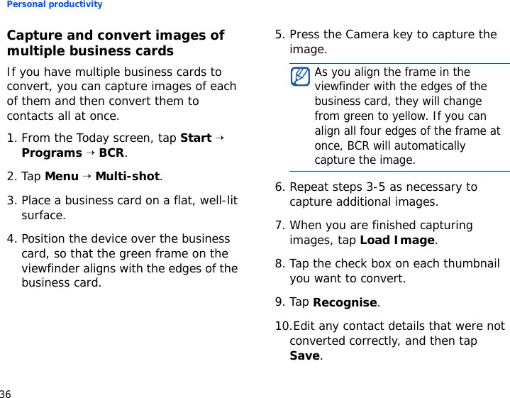 Personal productivity36Capture and convert images of multiple business cardsIf you have multiple business cards to convert, you can capture images of each of them and then convert them to contacts all at once.1. From the Today screen, tap Start → Programs → BCR.2. Tap Menu → Multi-shot.3. Place a business card on a flat, well-lit surface.4. Position the device over the business card, so that the green frame on the viewfinder aligns with the edges of the business card.5. Press the Camera key to capture the image.6. Repeat steps 3-5 as necessary to capture additional images.7. When you are finished capturing images, tap Load Image.8. Tap the check box on each thumbnail you want to convert.9. Tap Recognise.10.Edit any contact details that were not converted correctly, and then tap Save.As you align the frame in the viewfinder with the edges of the business card, they will change from green to yellow. If you can align all four edges of the frame at once, BCR will automatically capture the image.
