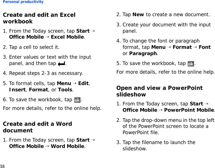 Personal productivity38Create and edit an Excel workbook1. From the Today screen, tap Start → Office Mobile → Excel Mobile.2. Tap a cell to select it.3. Enter values or text with the input panel, and then tap  .4. Repeat steps 2-3 as necessary.5. To format cells, tap Menu → Edit, Insert, Format, or Tools.6. To save the workbook, tap  .For more details, refer to the online help.Create and edit a Word document1. From the Today screen, tap Start → Office Mobile → Word Mobile.2. Tap New to create a new document.3. Create your document with the input panel.4. To change the font or paragraph format, tap Menu → Format → Font or Paragraph.5. To save the workbook, tap  .For more details, refer to the online help.Open and view a PowerPoint slideshow1. From the Today screen, tap Start → Office Mobile → PowerPoint Mobile.2. Tap the drop-down menu in the top left of the PowerPoint screen to locate a PowerPoint file.3. Tap the filename to launch the slideshow.