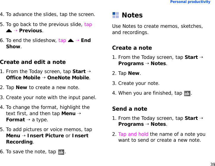 39Personal productivity4. To advance the slides, tap the screen.5. To go back to the previous slide, tap  → Previous.6. To end the slideshow, tap  → End Show.Create and edit a note1. From the Today screen, tap Start → Office Mobile → OneNote Mobile.2. Tap New to create a new note.3. Create your note with the input panel.4. To change the format, highlight the text first, and then tap Menu → Format → a type.5. To add pictures or voice memos, tap Menu → Insert Picture or Insert Recording.6. To save the note, tap  .NotesUse Notes to create memos, sketches, and recordings.Create a note1. From the Today screen, tap Start → Programs → Notes.2. Tap New.3. Create your note.4. When you are finished, tap  . Send a note1. From the Today screen, tap Start → Programs → Notes.2. Tap and hold the name of a note you want to send or create a new note.