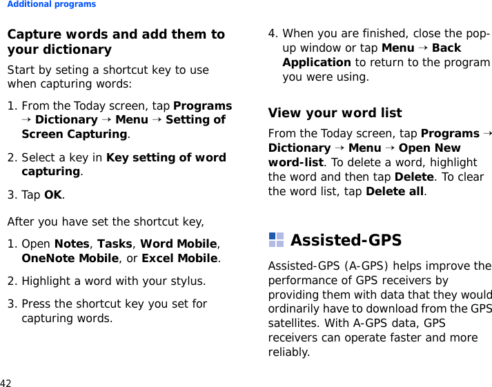 Additional programs42Capture words and add them to your dictionaryStart by seting a shortcut key to use when capturing words:1. From the Today screen, tap Programs → Dictionary → Menu → Setting of Screen Capturing.2. Select a key in Key setting of word capturing.3. Tap OK.After you have set the shortcut key,1. Open Notes, Tasks, Word Mobile, OneNote Mobile, or Excel Mobile.2. Highlight a word with your stylus.3. Press the shortcut key you set for capturing words.4. When you are finished, close the pop-up window or tap Menu → Back Application to return to the program you were using.View your word listFrom the Today screen, tap Programs → Dictionary → Menu → Open New word-list. To delete a word, highlight the word and then tap Delete. To clear the word list, tap Delete all.Assisted-GPSAssisted-GPS (A-GPS) helps improve the performance of GPS receivers by providing them with data that they would ordinarily have to download from the GPS satellites. With A-GPS data, GPS receivers can operate faster and more reliably. 