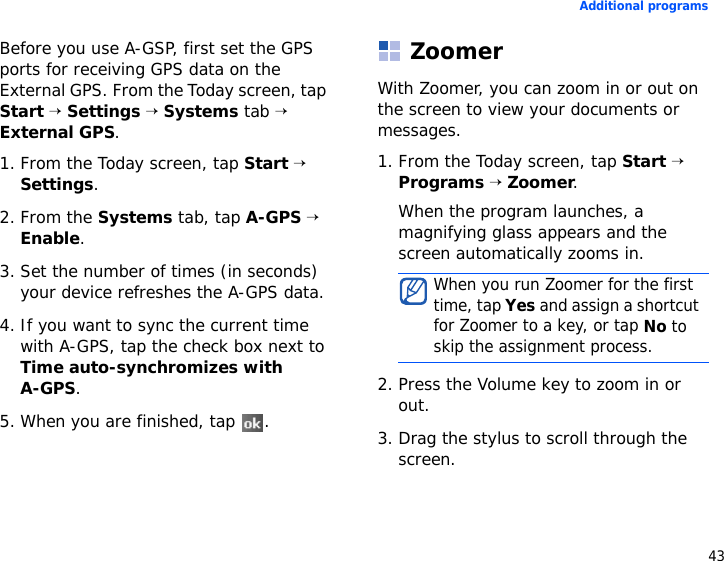 43Additional programsBefore you use A-GSP, first set the GPS ports for receiving GPS data on the External GPS. From the Today screen, tap Start → Settings → Systems tab → External GPS.1. From the Today screen, tap Start → Settings.2. From the Systems tab, tap A-GPS → Enable.3. Set the number of times (in seconds) your device refreshes the A-GPS data.4. If you want to sync the current time with A-GPS, tap the check box next to Time auto-synchromizes with A-GPS. 5. When you are finished, tap  .ZoomerWith Zoomer, you can zoom in or out on the screen to view your documents or messages.1. From the Today screen, tap Start → Programs → Zoomer.When the program launches, a magnifying glass appears and the screen automatically zooms in.2. Press the Volume key to zoom in or out.3. Drag the stylus to scroll through the screen.When you run Zoomer for the first time, tap Yes and assign a shortcut for Zoomer to a key, or tap No to skip the assignment process.