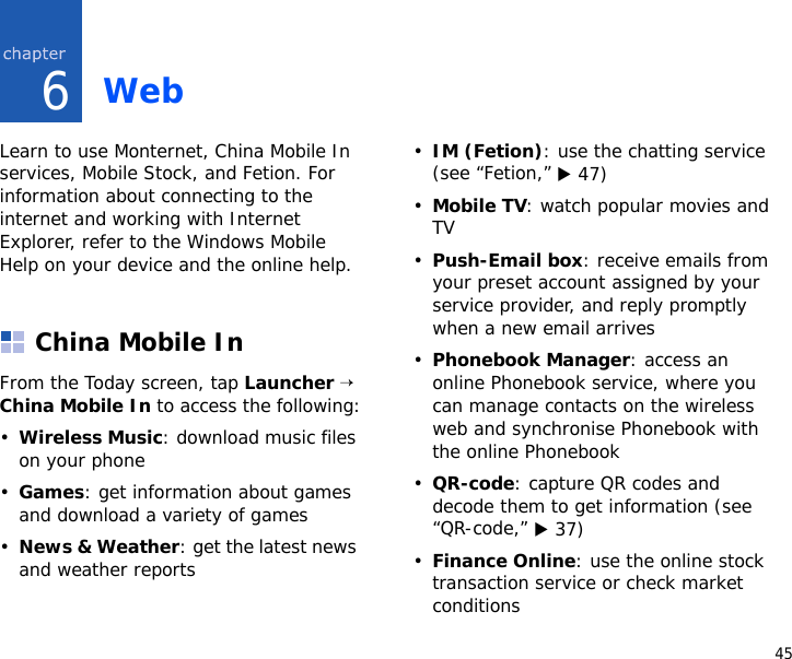456WebLearn to use Monternet, China Mobile In services, Mobile Stock, and Fetion. For information about connecting to the internet and working with Internet Explorer, refer to the Windows Mobile Help on your device and the online help.China Mobile InFrom the Today screen, tap Launcher → China Mobile In to access the following:•Wireless Music: download music files on your phone•Games: get information about games and download a variety of games•News &amp; Weather: get the latest news and weather reports•IM (Fetion): use the chatting service (see “Fetion,” X 47)•Mobile TV: watch popular movies and TV•Push-Email box: receive emails from your preset account assigned by your service provider, and reply promptly when a new email arrives•Phonebook Manager: access an online Phonebook service, where you can manage contacts on the wireless web and synchronise Phonebook with the online Phonebook•QR-code: capture QR codes and decode them to get information (see “QR-code,” X 37)•Finance Online: use the online stock transaction service or check market conditions
