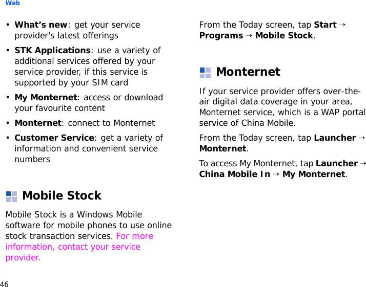 Web46•What’s new: get your service provider&apos;s latest offerings•STK Applications: use a variety of additional services offered by your service provider, if this service is supported by your SIM card•My Monternet: access or download your favourite content•Monternet: connect to Monternet•Customer Service: get a variety of information and convenient service numbersMobile StockMobile Stock is a Windows Mobile software for mobile phones to use online stock transaction services. For more information, contact your service provider.From the Today screen, tap Start → Programs → Mobile Stock.MonternetIf your service provider offers over-the-air digital data coverage in your area, Monternet service, which is a WAP portal service of China Mobile.From the Today screen, tap Launcher → Monternet.To access My Monternet, tap Launcher → China Mobile In → My Monternet.