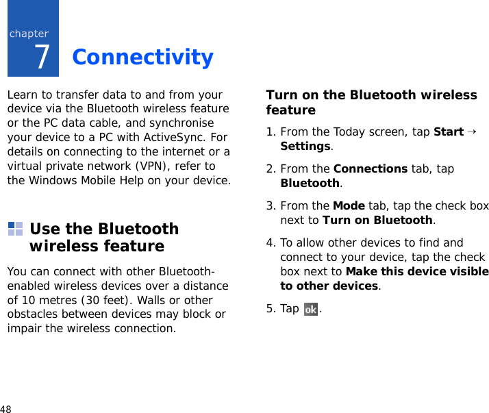 487ConnectivityLearn to transfer data to and from your device via the Bluetooth wireless feature or the PC data cable, and synchronise your device to a PC with ActiveSync. For details on connecting to the internet or a virtual private network (VPN), refer to the Windows Mobile Help on your device.Use the Bluetooth wireless featureYou can connect with other Bluetooth-enabled wireless devices over a distance of 10 metres (30 feet). Walls or other obstacles between devices may block or impair the wireless connection.Turn on the Bluetooth wireless feature1. From the Today screen, tap Start → Settings.2. From the Connections tab, tap Bluetooth.3. From the Mode tab, tap the check box next to Turn on Bluetooth.4. To allow other devices to find and connect to your device, tap the check box next to Make this device visible to other devices.5. Tap .