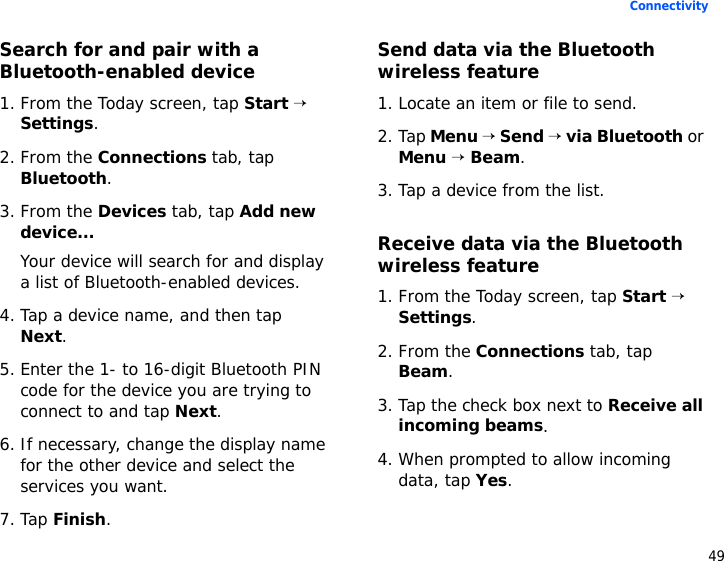 49ConnectivitySearch for and pair with a Bluetooth-enabled device1. From the Today screen, tap Start → Settings.2. From the Connections tab, tap Bluetooth.3. From the Devices tab, tap Add new device...Your device will search for and display a list of Bluetooth-enabled devices.4. Tap a device name, and then tap Next.5. Enter the 1- to 16-digit Bluetooth PIN code for the device you are trying to connect to and tap Next.6. If necessary, change the display name for the other device and select the services you want.7. Tap Finish.Send data via the Bluetooth wireless feature1. Locate an item or file to send.2. Tap Menu → Send → via Bluetooth or Menu → Beam.3. Tap a device from the list.Receive data via the Bluetooth wireless feature1. From the Today screen, tap Start → Settings.2. From the Connections tab, tap Beam.3. Tap the check box next to Receive all incoming beams.4. When prompted to allow incoming data, tap Yes.