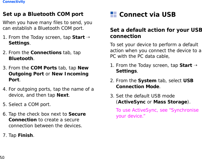 Connectivity50Set up a Bluetooth COM portWhen you have many files to send, you can establish a Bluetooth COM port.1. From the Today screen, tap Start → Settings.2. From the Connections tab, tap Bluetooth.3. From the COM Ports tab, tap New Outgoing Port or New Incoming Port.4. For outgoing ports, tap the name of a device, and then tap Next.5. Select a COM port.6. Tap the check box next to Secure Connection to create a secure connection between the devices.7. Tap Finish.Connect via USBSet a default action for your USB connectionTo set your device to perform a default action when you connect the device to a PC with the PC data cable,1. From the Today screen, tap Start → Settings.2. From the System tab, select USB Connection Mode.3. Set the default USB mode (ActiveSync or Mass Storage).To use ActiveSync, see “Synchronise your device.” 