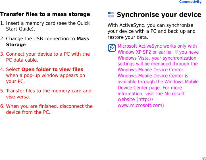 51ConnectivityTransfer files to a mass storage1. Insert a memory card (see the Quick Start Guide).2. Change the USB connection to Mass Storage.3. Connect your device to a PC with the PC data cable.4. Select Open folder to view files when a pop-up window appears on your PC.5. Transfer files to the memory card and vise versa.6. When you are finished, disconnect the device from the PC.Synchronise your deviceWith ActiveSync, you can synchronise your device with a PC and back up and restore your data.Microsoft ActiveSync works only with Window XP SP2 or earlier. If you have Windows Vista, your synchronization settings will be menaged through the Windows Mobile Device Center. Windows Mobile Device Center is available through the Windows Mobile Device Center page. For more information, visit the Microsoft website (http://www.microsoft.com).