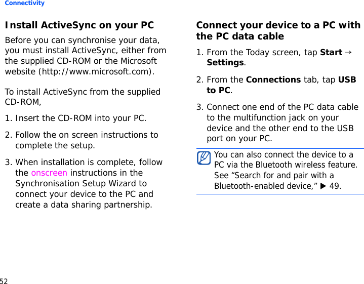 Connectivity52Install ActiveSync on your PCBefore you can synchronise your data, you must install ActiveSync, either from the supplied CD-ROM or the Microsoft website (http://www.microsoft.com). To install ActiveSync from the supplied CD-ROM,1. Insert the CD-ROM into your PC.2. Follow the on screen instructions to complete the setup.3. When installation is complete, follow the onscreen instructions in the Synchronisation Setup Wizard to connect your device to the PC and create a data sharing partnership.Connect your device to a PC with the PC data cable1. From the Today screen, tap Start → Settings.2. From the Connections tab, tap USB to PC.3. Connect one end of the PC data cable to the multifunction jack on your device and the other end to the USB port on your PC.You can also connect the device to a PC via the Bluetooth wireless feature. See “Search for and pair with a Bluetooth-enabled device,” X 49. 