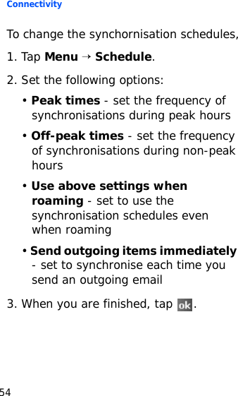 Connectivity54To change the synchornisation schedules,1. Tap Menu → Schedule.2. Set the following options:• Peak times - set the frequency of synchronisations during peak hours• Off-peak times - set the frequency of synchronisations during non-peak hours• Use above settings when roaming - set to use the synchronisation schedules even when roaming• Send outgoing items immediately - set to synchronise each time you send an outgoing email3. When you are finished, tap  .