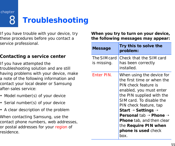 558TroubleshootingIf you have trouble with your device, try these procedures before you contact a service professional.Contacting a service centerIf you have attempted the troubleshooting solution and are still having problems with your device, make a note of the following information and contact your local dealer or Samsung after-sales service:• Model number(s) of your device• Serial number(s) of your device• A clear description of the problemWhen contacting Samsung, use the contact phone numbers, web addresses, or postal addresses for your region of residence.When you try to turn on your device, the following messages may appear:Message Try this to solve the problem:The SIM card is missing. Check that the SIM card has been correctly installed.Enter PIN. When using the device for the first time or when the PIN check feature is enabled, you must enter the PIN supplied with the SIM card. To disable the PIN check feature, tap Start → Settings → Personal tab → Phone → Phone tab, and then clear the Require PIN when phone is used check box.