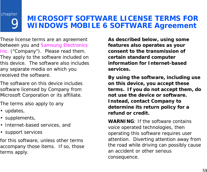 599MICROSOFT SOFTWARE LICENSE TERMS FOR WINDOWS MOBILE 6 SOFTWARE AgreementThese license terms are an agreement between you and Samsung Electronics Inc. (&quot;Company&quot;).  Please read them.  They apply to the software included on this device.  The software also includes any separate media on which you received the software.The software on this device includes software licensed by Company from Microsoft Corporation or its affiliate.The terms also apply to any •updates,•supplements,• Internet-based services, and• support servicesfor this software, unless other terms accompany those items.  If so, those terms apply. As described below, using some features also operates as your consent to the transmission of certain standard computer information for Internet-based services.By using the software, including use on this device, you accept these terms.  If you do not accept them, do not use the device or software.  Instead, contact Company to determine its return policy for a refund or credit.WARNING: If the software contains voice operated technologies, then operating this software requires user attention.  Diverting attention away from the road while driving can possibly cause an accident or other serious consequence.  