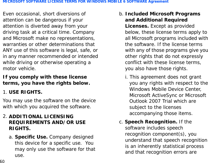 MICROSOFT SOFTWARE LICENSE TERMS FOR WINDOWS MOBILE 6 SOFTWARE Agreement60Even occasional, short diversions of attention can be dangerous if your attention is diverted away from your driving task at a critical time. Company and Microsoft make no representations, warranties or other determinations that ANY use of this software is legal, safe, or in any manner recommended or intended while driving or otherwise operating a motor vehicle.If you comply with these license terms, you have the rights below.1.USE RIGHTS.You may use the software on the device with which you acquired the software.2.ADDITIONAL LICENSING REQUIREMENTS AND/OR USE RIGHTS.a. Specific Use. Company designed this device for a specific use.  You may only use the software for that use.b. Included Microsoft Programs and Additional Required Licenses. Except as provided below, these license terms apply to all Microsoft programs included with the software. If the license terms with any of those programs give you other rights that do not expressly conflict with these license terms, you also have those rights.i. This agreement does not grant you any rights with respect to the Windows Mobile Device Center, Microsoft ActiveSync or Microsoft Outlook 2007 Trial which are subject to the licenses accompanying those items.c. Speech Recognition. If the software includes speech recognition component(s), you understand that speech recognition is an inherently statistical process and that recognition errors are 