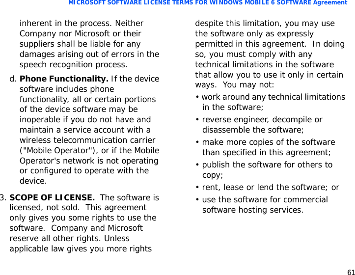 61MICROSOFT SOFTWARE LICENSE TERMS FOR WINDOWS MOBILE 6 SOFTWARE Agreementinherent in the process. Neither Company nor Microsoft or their suppliers shall be liable for any damages arising out of errors in the speech recognition process.d. Phone Functionality. If the device software includes phone functionality, all or certain portions of the device software may be inoperable if you do not have and maintain a service account with a wireless telecommunication carrier (&quot;Mobile Operator&quot;), or if the Mobile Operator&apos;s network is not operating or configured to operate with the device.3.SCOPE OF LICENSE.  The software is licensed, not sold.  This agreement only gives you some rights to use the software.  Company and Microsoft reserve all other rights. Unless applicable law gives you more rights despite this limitation, you may use the software only as expressly permitted in this agreement.  In doing so, you must comply with any technical limitations in the software that allow you to use it only in certain ways.  You may not:• work around any technical limitations in the software;• reverse engineer, decompile or disassemble the software;• make more copies of the software than specified in this agreement;• publish the software for others to copy;• rent, lease or lend the software; or• use the software for commercial software hosting services.