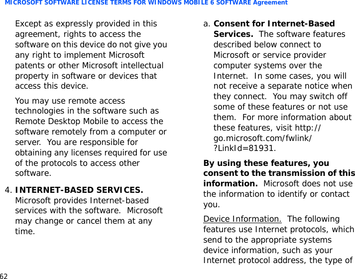 MICROSOFT SOFTWARE LICENSE TERMS FOR WINDOWS MOBILE 6 SOFTWARE Agreement62Except as expressly provided in this agreement, rights to access the software on this device do not give you any right to implement Microsoft patents or other Microsoft intellectual property in software or devices that access this device.You may use remote access technologies in the software such as Remote Desktop Mobile to access the software remotely from a computer or server.  You are responsible for obtaining any licenses required for use of the protocols to access other software.4.INTERNET-BASED SERVICES.  Microsoft provides Internet-based services with the software.  Microsoft may change or cancel them at any time.a. Consent for Internet-Based Services.  The software features described below connect to Microsoft or service provider computer systems over the Internet.  In some cases, you will not receive a separate notice when they connect.  You may switch off some of these features or not use them.  For more information about these features, visit http://go.microsoft.com/fwlink/?LinkId=81931.By using these features, you consent to the transmission of this information.  Microsoft does not use the information to identify or contact you.Device Information.  The following features use Internet protocols, which send to the appropriate systems device information, such as your Internet protocol address, the type of 