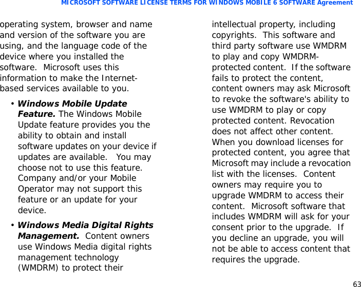 63MICROSOFT SOFTWARE LICENSE TERMS FOR WINDOWS MOBILE 6 SOFTWARE Agreementoperating system, browser and name and version of the software you are using, and the language code of the device where you installed the software.  Microsoft uses this information to make the Internet-based services available to you. • Windows Mobile Update Feature. The Windows Mobile Update feature provides you the ability to obtain and install software updates on your device if updates are available.   You may choose not to use this feature.  Company and/or your Mobile Operator may not support this feature or an update for your device.• Windows Media Digital Rights Management.  Content owners use Windows Media digital rights management technology (WMDRM) to protect their intellectual property, including copyrights.  This software and third party software use WMDRM to play and copy WMDRM-protected content.  If the software fails to protect the content, content owners may ask Microsoft to revoke the software&apos;s ability to use WMDRM to play or copy protected content. Revocation does not affect other content.  When you download licenses for protected content, you agree that Microsoft may include a revocation list with the licenses.  Content owners may require you to upgrade WMDRM to access their content.  Microsoft software that includes WMDRM will ask for your consent prior to the upgrade.  If you decline an upgrade, you will not be able to access content that requires the upgrade.  