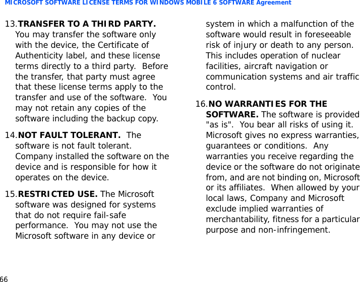 MICROSOFT SOFTWARE LICENSE TERMS FOR WINDOWS MOBILE 6 SOFTWARE Agreement6613.TRANSFER TO A THIRD PARTY.  You may transfer the software only with the device, the Certificate of Authenticity label, and these license terms directly to a third party.  Before the transfer, that party must agree that these license terms apply to the transfer and use of the software.  You may not retain any copies of the software including the backup copy.14.NOT FAULT TOLERANT.  The software is not fault tolerant.  Company installed the software on the device and is responsible for how it operates on the device.15.RESTRICTED USE. The Microsoft software was designed for systems that do not require fail-safe performance.  You may not use the Microsoft software in any device or system in which a malfunction of the software would result in foreseeable risk of injury or death to any person.  This includes operation of nuclear facilities, aircraft navigation or communication systems and air traffic control.16.NO WARRANTIES FOR THE SOFTWARE. The software is provided &quot;as is&quot;.  You bear all risks of using it.  Microsoft gives no express warranties, guarantees or conditions.  Any warranties you receive regarding the device or the software do not originate from, and are not binding on, Microsoft or its affiliates.  When allowed by your local laws, Company and Microsoft exclude implied warranties of merchantability, fitness for a particular purpose and non-infringement.  