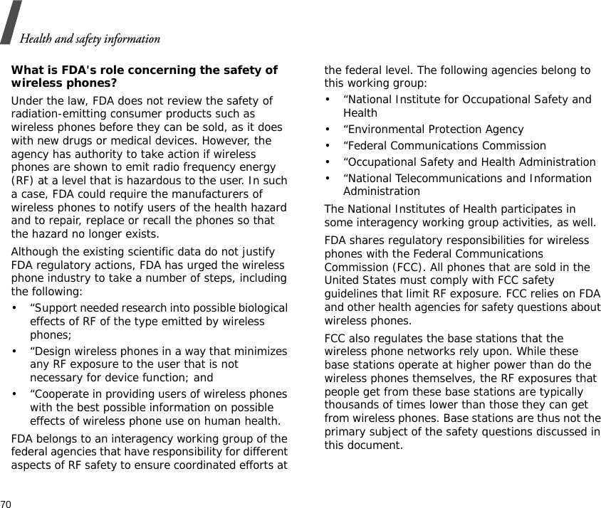 Health and safety information70What is FDA&apos;s role concerning the safety of wireless phones?Under the law, FDA does not review the safety of radiation-emitting consumer products such as wireless phones before they can be sold, as it does with new drugs or medical devices. However, the agency has authority to take action if wireless phones are shown to emit radio frequency energy (RF) at a level that is hazardous to the user. In such a case, FDA could require the manufacturers of wireless phones to notify users of the health hazard and to repair, replace or recall the phones so that the hazard no longer exists.Although the existing scientific data do not justify FDA regulatory actions, FDA has urged the wireless phone industry to take a number of steps, including the following:• “Support needed research into possible biological effects of RF of the type emitted by wireless phones;• “Design wireless phones in a way that minimizes any RF exposure to the user that is not necessary for device function; and• “Cooperate in providing users of wireless phones with the best possible information on possible effects of wireless phone use on human health.FDA belongs to an interagency working group of the federal agencies that have responsibility for different aspects of RF safety to ensure coordinated efforts at the federal level. The following agencies belong to this working group:• “National Institute for Occupational Safety and Health• “Environmental Protection Agency• “Federal Communications Commission• “Occupational Safety and Health Administration• “National Telecommunications and Information AdministrationThe National Institutes of Health participates in some interagency working group activities, as well.FDA shares regulatory responsibilities for wireless phones with the Federal Communications Commission (FCC). All phones that are sold in the United States must comply with FCC safety guidelines that limit RF exposure. FCC relies on FDA and other health agencies for safety questions about wireless phones.FCC also regulates the base stations that the wireless phone networks rely upon. While these base stations operate at higher power than do the wireless phones themselves, the RF exposures that people get from these base stations are typically thousands of times lower than those they can get from wireless phones. Base stations are thus not the primary subject of the safety questions discussed in this document.