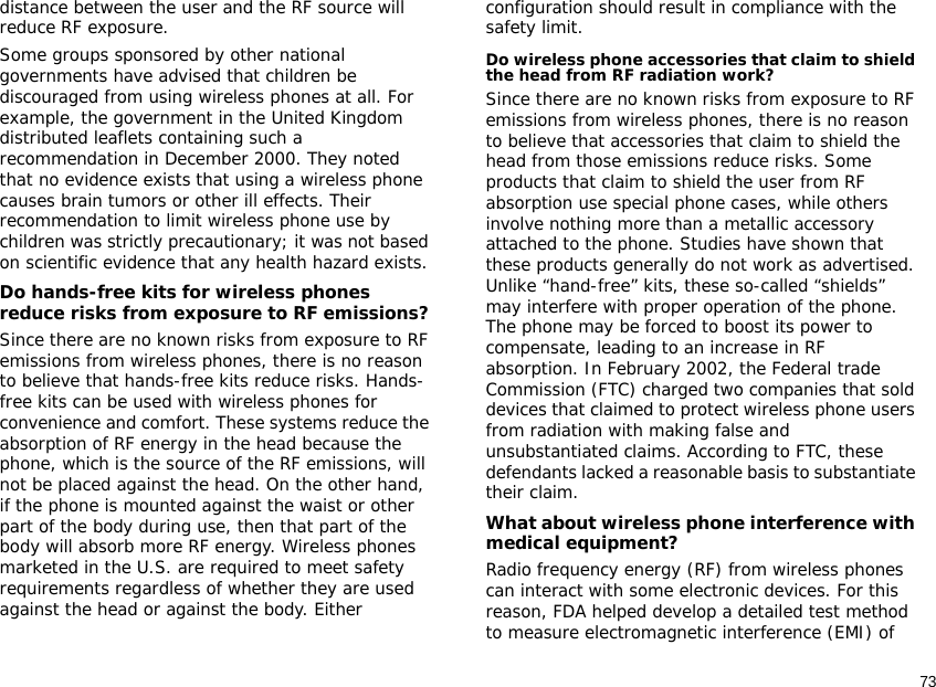 73distance between the user and the RF source will reduce RF exposure.Some groups sponsored by other national governments have advised that children be discouraged from using wireless phones at all. For example, the government in the United Kingdom distributed leaflets containing such a recommendation in December 2000. They noted that no evidence exists that using a wireless phone causes brain tumors or other ill effects. Their recommendation to limit wireless phone use by children was strictly precautionary; it was not based on scientific evidence that any health hazard exists. Do hands-free kits for wireless phones reduce risks from exposure to RF emissions?Since there are no known risks from exposure to RF emissions from wireless phones, there is no reason to believe that hands-free kits reduce risks. Hands-free kits can be used with wireless phones for convenience and comfort. These systems reduce the absorption of RF energy in the head because the phone, which is the source of the RF emissions, will not be placed against the head. On the other hand, if the phone is mounted against the waist or other part of the body during use, then that part of the body will absorb more RF energy. Wireless phones marketed in the U.S. are required to meet safety requirements regardless of whether they are used against the head or against the body. Either configuration should result in compliance with the safety limit.Do wireless phone accessories that claim to shield the head from RF radiation work?Since there are no known risks from exposure to RF emissions from wireless phones, there is no reason to believe that accessories that claim to shield the head from those emissions reduce risks. Some products that claim to shield the user from RF absorption use special phone cases, while others involve nothing more than a metallic accessory attached to the phone. Studies have shown that these products generally do not work as advertised. Unlike “hand-free” kits, these so-called “shields” may interfere with proper operation of the phone. The phone may be forced to boost its power to compensate, leading to an increase in RF absorption. In February 2002, the Federal trade Commission (FTC) charged two companies that sold devices that claimed to protect wireless phone users from radiation with making false and unsubstantiated claims. According to FTC, these defendants lacked a reasonable basis to substantiate their claim.What about wireless phone interference with medical equipment?Radio frequency energy (RF) from wireless phones can interact with some electronic devices. For this reason, FDA helped develop a detailed test method to measure electromagnetic interference (EMI) of 