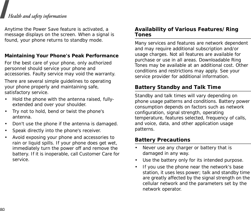 Health and safety information80Anytime the Power Save feature is activated, a message displays on the screen. When a signal is found, your phone returns to standby mode.Maintaining Your Phone&apos;s Peak PerformanceFor the best care of your phone, only authorized personnel should service your phone and accessories. Faulty service may void the warranty.There are several simple guidelines to operating your phone properly and maintaining safe, satisfactory service.• Hold the phone with the antenna raised, fully-extended and over your shoulder.• Try not to hold, bend or twist the phone&apos;s antenna.• Don&apos;t use the phone if the antenna is damaged.• Speak directly into the phone&apos;s receiver.• Avoid exposing your phone and accessories to rain or liquid spills. If your phone does get wet, immediately turn the power off and remove the battery. If it is inoperable, call Customer Care for service.Availability of Various Features/Ring TonesMany services and features are network dependent and may require additional subscription and/or usage charges. Not all features are available for purchase or use in all areas. Downloadable Ring Tones may be available at an additional cost. Other conditions and restrictions may apply. See your service provider for additional information.Battery Standby and Talk TimeStandby and talk times will vary depending on phone usage patterns and conditions. Battery power consumption depends on factors such as network configuration, signal strength, operating temperature, features selected, frequency of calls, and voice, data, and other application usage patterns. Battery Precautions• Never use any charger or battery that is damaged in any way.• Use the battery only for its intended purpose.• If you use the phone near the network&apos;s base station, it uses less power; talk and standby time are greatly affected by the signal strength on the cellular network and the parameters set by the network operator.