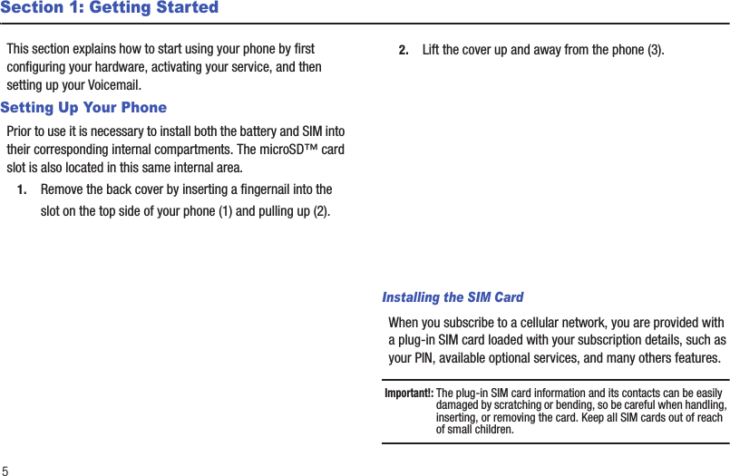 5Section 1: Getting StartedThis section explains how to start using your phone by first configuring your hardware, activating your service, and then setting up your Voicemail.Setting Up Your PhonePrior to use it is necessary to install both the battery and SIM into their corresponding internal compartments. The microSD™ card slot is also located in this same internal area.1. Remove the back cover by inserting a fingernail into the slot on the top side of your phone (1) and pulling up (2). 2. Lift the cover up and away from the phone (3). Installing the SIM CardWhen you subscribe to a cellular network, you are provided with a plug-in SIM card loaded with your subscription details, such as your PIN, available optional services, and many others features.Important!: The plug-in SIM card information and its contacts can be easily damaged by scratching or bending, so be careful when handling, inserting, or removing the card. Keep all SIM cards out of reach of small children.