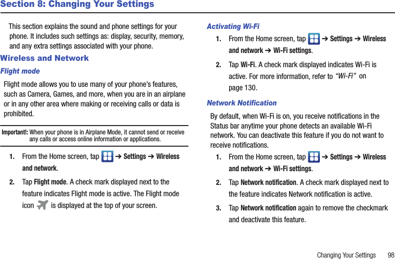 Changing Your Settings       98Section 8: Changing Your SettingsThis section explains the sound and phone settings for your phone. It includes such settings as: display, security, memory, and any extra settings associated with your phone.Wireless and NetworkFlight modeFlight mode allows you to use many of your phone’s features, such as Camera, Games, and more, when you are in an airplane or in any other area where making or receiving calls or data is prohibited.Important!: When your phone is in Airplane Mode, it cannot send or receive any calls or access online information or applications.1. From the Home screen, tap   ➔ Settings ➔ Wireless and network.2. Tap Flight mode. A check mark displayed next to the feature indicates Flight mode is active. The Flight mode icon   is displayed at the top of your screen.Activating Wi-Fi1. From the Home screen, tap   ➔ Settings ➔ Wireless and network ➔ Wi-Fi settings.2. Tap Wi-Fi. A check mark displayed indicates Wi-Fi is active. For more information, refer to “Wi-Fi”  on page 130.Network NotificationBy default, when Wi-Fi is on, you receive notifications in the Status bar anytime your phone detects an available Wi-Fi network. You can deactivate this feature if you do not want to receive notifications.1. From the Home screen, tap   ➔ Settings ➔ Wireless and network ➔ Wi-Fi settings.2. Tap Network notification. A check mark displayed next to the feature indicates Network notification is active.3. Tap Network notification again to remove the checkmark and deactivate this feature.