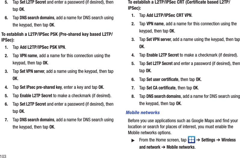 1035. Tap Set L2TP Secret and enter a password (if desired), then tap OK.6. Tap DNS search domains, add a name for DNS search using the keypad, then tap OK.To establish a L2TP/IPSec PSK (Pre-shared key based L2TP/IPSec):1. Tap Add L2TP/IPSec PSK VPN. 2. Tap VPN name, add a name for this connection using the keypad, then tap OK.3. Tap Set VPN server, add a name using the keypad, then tap OK.4. Tap Set IPsec pre-shared key, enter a key and tap OK.5. Tap Enable L2TP Secret to make a checkmark (if desired).6. Tap Set L2TP Secret and enter a password (if desired), then tap OK.7. Tap DNS search domains, add a name for DNS search using the keypad, then tap OK.To establish a L2TP/IPSec CRT (Certificate based L2TP/IPSec):1. Tap Add L2TP/IPSec CRT VPN. 2. Tap VPN name, add a name for this connection using the keypad, then tap OK.3. Tap Set VPN server, add a name using the keypad, then tap OK.4. Tap Enable L2TP Secret to make a checkmark (if desired).5. Tap Set L2TP Secret and enter a password (if desired), then tap OK.6. Tap Set user certificate, then tap OK.7. Tap Set CA certificate, then tap OK.8. Tap DNS search domains, add a name for DNS search using the keypad, then tap OK.Mobile networksBefore you use applications such as Google Maps and find your location or search for places of interest, you must enable the Mobile networks options.䊳From the Home screen, tap   ➔ Settings ➔ Wireless and network ➔ Mobile networks.