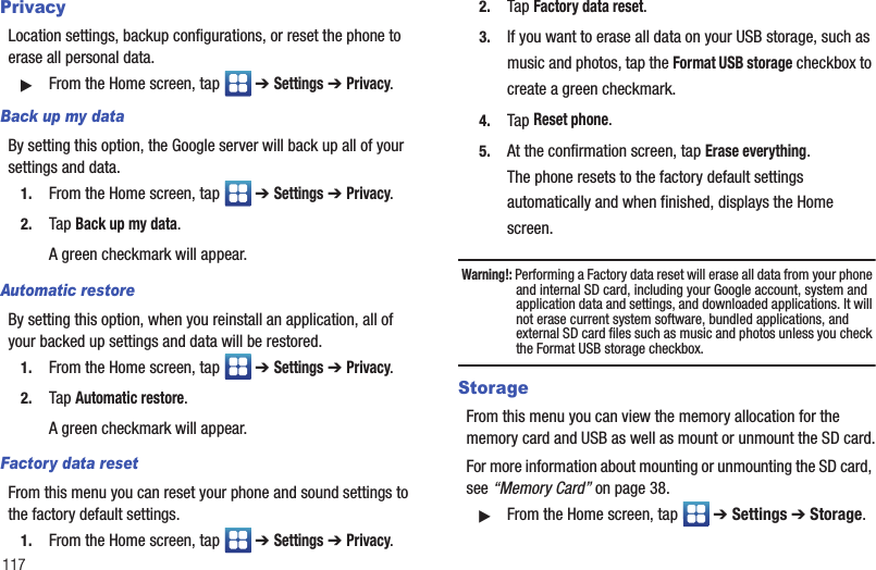 117PrivacyLocation settings, backup configurations, or reset the phone to erase all personal data.䊳From the Home screen, tap   ➔ Settings ➔ Privacy.Back up my dataBy setting this option, the Google server will back up all of your settings and data.1. From the Home screen, tap   ➔ Settings ➔ Privacy.2. Tap Back up my data.A green checkmark will appear.Automatic restoreBy setting this option, when you reinstall an application, all of your backed up settings and data will be restored.1. From the Home screen, tap   ➔ Settings ➔ Privacy.2. Tap Automatic restore.A green checkmark will appear.Factory data resetFrom this menu you can reset your phone and sound settings to the factory default settings.1. From the Home screen, tap   ➔ Settings ➔ Privacy.2. Tap Factory data reset.3. If you want to erase all data on your USB storage, such as music and photos, tap the Format USB storage checkbox to create a green checkmark.4. Tap Reset phone.5. At the confirmation screen, tap Erase everything.The phone resets to the factory default settings automatically and when finished, displays the Home screen.Warning!: Performing a Factory data reset will erase all data from your phone and internal SD card, including your Google account, system and application data and settings, and downloaded applications. It will not erase current system software, bundled applications, and external SD card files such as music and photos unless you check the Format USB storage checkbox.StorageFrom this menu you can view the memory allocation for the memory card and USB as well as mount or unmount the SD card.For more information about mounting or unmounting the SD card, see “Memory Card” on page 38.䊳From the Home screen, tap   ➔ Settings ➔ Storage.