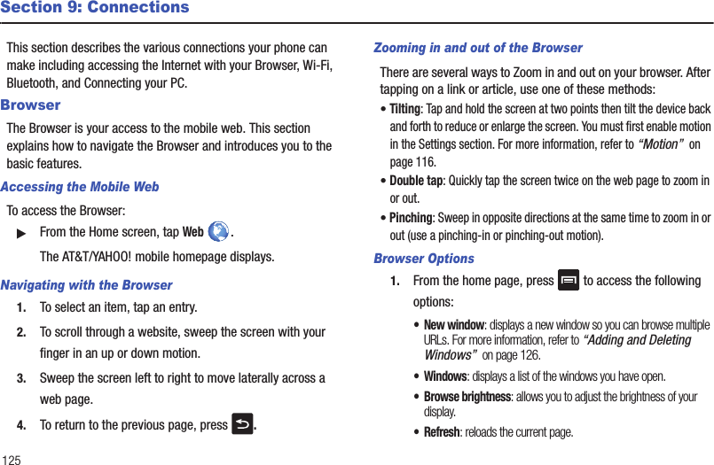 125Section 9: ConnectionsThis section describes the various connections your phone can make including accessing the Internet with your Browser, Wi-Fi, Bluetooth, and Connecting your PC.BrowserThe Browser is your access to the mobile web. This section explains how to navigate the Browser and introduces you to the basic features.Accessing the Mobile WebTo access the Browser:䊳From the Home screen, tap Web . The AT&amp;T/YAHOO! mobile homepage displays.Navigating with the Browser1. To select an item, tap an entry.2. To scroll through a website, sweep the screen with your finger in an up or down motion.3. Sweep the screen left to right to move laterally across a web page.4. To return to the previous page, press  .Zooming in and out of the BrowserThere are several ways to Zoom in and out on your browser. After tapping on a link or article, use one of these methods:• Tilting: Tap and hold the screen at two points then tilt the device back and forth to reduce or enlarge the screen. You must first enable motion in the Settings section. For more information, refer to “Motion”  on page 116.• Double tap: Quickly tap the screen twice on the web page to zoom in or out.• Pinching: Sweep in opposite directions at the same time to zoom in or out (use a pinching-in or pinching-out motion). Browser Options1. From the home page, press   to access the following options:• New window: displays a new window so you can browse multiple URLs. For more information, refer to “Adding and Deleting Windows”  on page 126.• Windows: displays a list of the windows you have open.• Browse brightness: allows you to adjust the brightness of your display.•Refresh: reloads the current page.