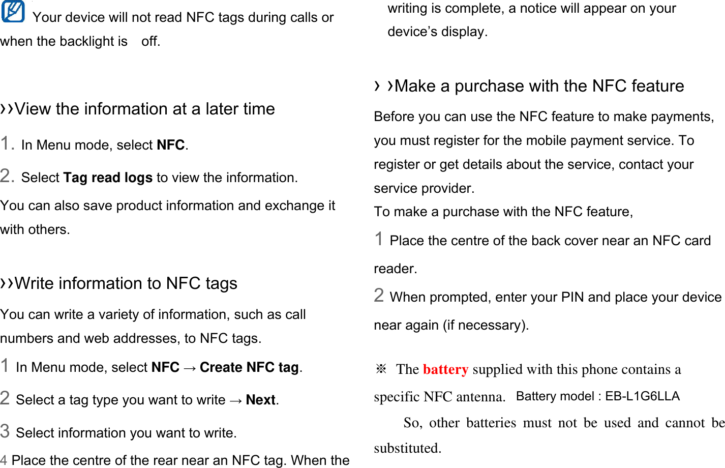 Your device will not read NFC tags during calls or when the backlight is    off.  ››View the information at a later time 1. In Menu mode, select NFC. 2. Select Tag read logs to view the information. You can also save product information and exchange it with others.  ››Write information to NFC tags   You can write a variety of information, such as call numbers and web addresses, to NFC tags. 1 In Menu mode, select NFC → Create NFC tag. 2 Select a tag type you want to write → Next. 3 Select information you want to write. 4 Place the centre of the rear near an NFC tag. When the writing is complete, a notice will appear on your device’s display.  › ›Make a purchase with the NFC feature   Before you can use the NFC feature to make payments, you must register for the mobile payment service. To register or get details about the service, contact your service provider. To make a purchase with the NFC feature, 1 Place the centre of the back cover near an NFC card reader. 2 When prompted, enter your PIN and place your device near again (if necessary).  ※ The battery supplied with this phone contains a specific NFC antenna.       So, other batteries must not be used and cannot be substituted. Battery model : EB-L1G6LLA