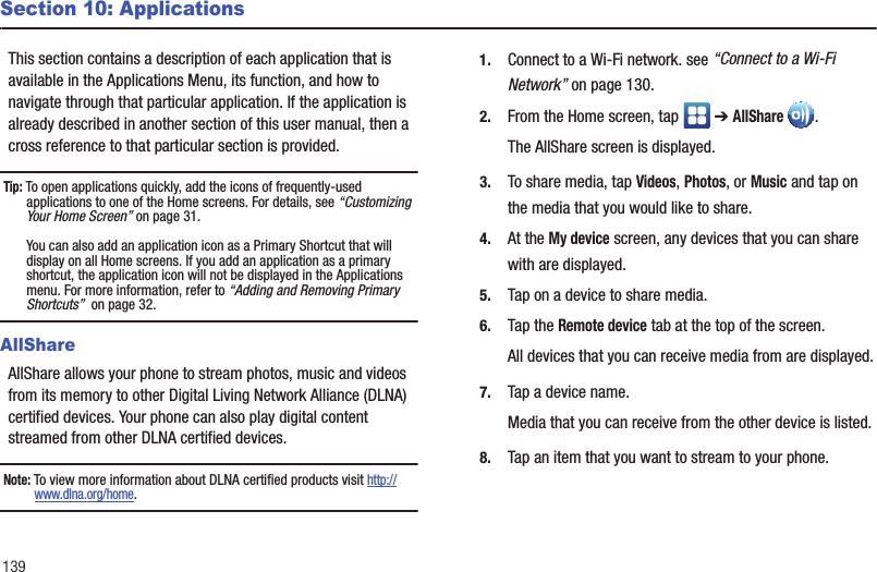 139Section 10: ApplicationsThis section contains a description of each application that is available in the Applications Menu, its function, and how to navigate through that particular application. If the application is already described in another section of this user manual, then a cross reference to that particular section is provided.Tip: To open applications quickly, add the icons of frequently-used applications to one of the Home screens. For details, see “Customizing Your Home Screen” on page 31.You can also add an application icon as a Primary Shortcut that will display on all Home screens. If you add an application as a primary shortcut, the application icon will not be displayed in the Applications menu. For more information, refer to “Adding and Removing Primary Shortcuts”  on page 32.AllShareAllShare allows your phone to stream photos, music and videos from its memory to other Digital Living Network Alliance (DLNA) certified devices. Your phone can also play digital content streamed from other DLNA certified devices.Note: To view more information about DLNA certified products visit http://www.dlna.org/home.1. Connect to a Wi-Fi network. see “Connect to a Wi-Fi Network” on page 130.2. From the Home screen, tap   ➔ AllShare .The AllShare screen is displayed.3. To share media, tap Videos, Photos, or Music and tap on the media that you would like to share.4. At the My device screen, any devices that you can share with are displayed.5. Tap on a device to share media.6. Tap the Remote device tab at the top of the screen.All devices that you can receive media from are displayed.7. Tap a device name.Media that you can receive from the other device is listed.8. Tap an item that you want to stream to your phone.