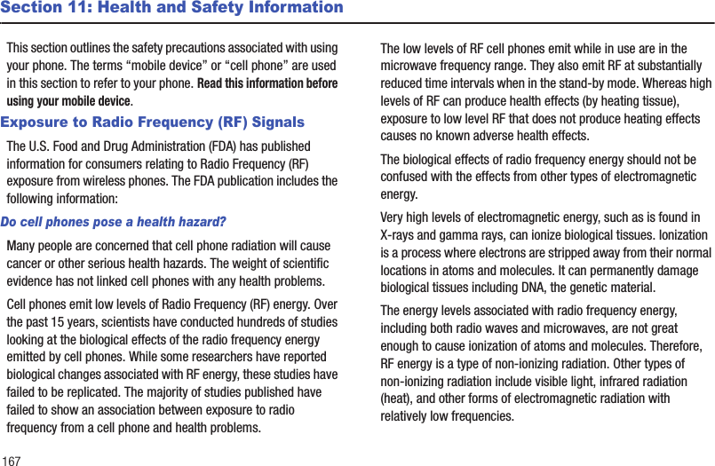 167Section 11: Health and Safety InformationThis section outlines the safety precautions associated with using your phone. The terms “mobile device” or “cell phone” are used in this section to refer to your phone. Read this information before using your mobile device.Exposure to Radio Frequency (RF) SignalsThe U.S. Food and Drug Administration (FDA) has published information for consumers relating to Radio Frequency (RF) exposure from wireless phones. The FDA publication includes the following information:Do cell phones pose a health hazard?Many people are concerned that cell phone radiation will cause cancer or other serious health hazards. The weight of scientific evidence has not linked cell phones with any health problems.Cell phones emit low levels of Radio Frequency (RF) energy. Over the past 15 years, scientists have conducted hundreds of studies looking at the biological effects of the radio frequency energy emitted by cell phones. While some researchers have reported biological changes associated with RF energy, these studies have failed to be replicated. The majority of studies published have failed to show an association between exposure to radio frequency from a cell phone and health problems.The low levels of RF cell phones emit while in use are in the microwave frequency range. They also emit RF at substantially reduced time intervals when in the stand-by mode. Whereas high levels of RF can produce health effects (by heating tissue), exposure to low level RF that does not produce heating effects causes no known adverse health effects.The biological effects of radio frequency energy should not be confused with the effects from other types of electromagnetic energy.Very high levels of electromagnetic energy, such as is found in X-rays and gamma rays, can ionize biological tissues. Ionization is a process where electrons are stripped away from their normal locations in atoms and molecules. It can permanently damage biological tissues including DNA, the genetic material.The energy levels associated with radio frequency energy, including both radio waves and microwaves, are not great enough to cause ionization of atoms and molecules. Therefore, RF energy is a type of non-ionizing radiation. Other types of non-ionizing radiation include visible light, infrared radiation (heat), and other forms of electromagnetic radiation with relatively low frequencies.