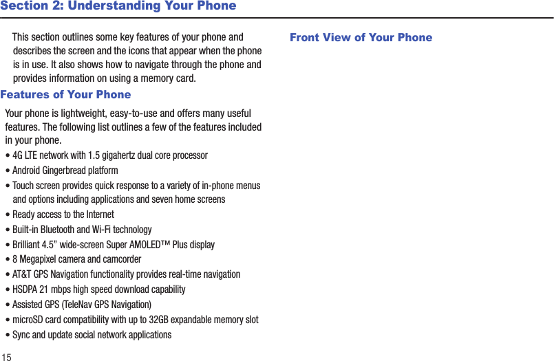 15Section 2: Understanding Your PhoneThis section outlines some key features of your phone and describes the screen and the icons that appear when the phone is in use. It also shows how to navigate through the phone and provides information on using a memory card.Features of Your PhoneYour phone is lightweight, easy-to-use and offers many useful features. The following list outlines a few of the features included in your phone.• 4G LTE network with 1.5 gigahertz dual core processor• Android Gingerbread platform• Touch screen provides quick response to a variety of in-phone menus and options including applications and seven home screens• Ready access to the Internet• Built-in Bluetooth and Wi-Fi technology• Brilliant 4.5” wide-screen Super AMOLED™ Plus display• 8 Megapixel camera and camcorder• AT&amp;T GPS Navigation functionality provides real-time navigation• HSDPA 21 mbps high speed download capability• Assisted GPS (TeleNav GPS Navigation)• microSD card compatibility with up to 32GB expandable memory slot• Sync and update social network applicationsFront View of Your Phone 