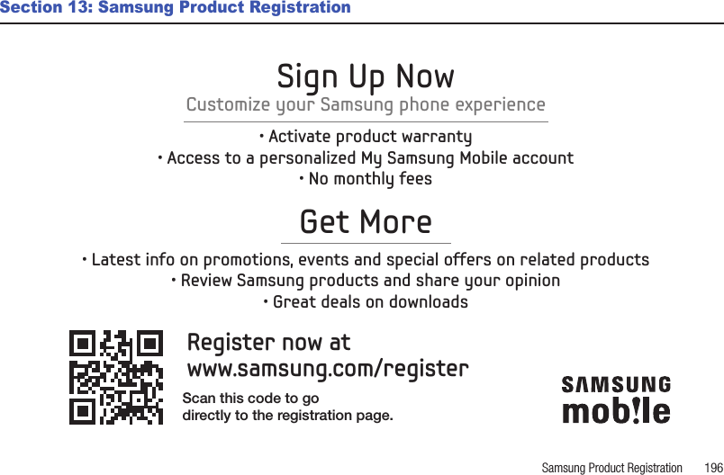 Samsung Product Registration       196Section 13: Samsung Product RegistrationRegister now atwww.samsung.com/registerGet More• Latest info on promotions, events and special offers on related products• Review Samsung products and share your opinion• Great deals on downloadsSign Up NowCustomize your Samsung phone experience• Activate product warranty• Access to a personalized My Samsung Mobile account• No monthly feesScan this code to godirectly to the registration page.