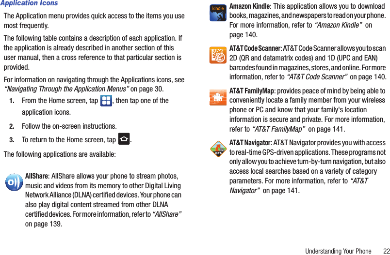Understanding Your Phone       22Application IconsThe Application menu provides quick access to the items you use most frequently. The following table contains a description of each application. If the application is already described in another section of this user manual, then a cross reference to that particular section is provided.For information on navigating through the Applications icons, see “Navigating Through the Application Menus” on page 30.1. From the Home screen, tap  , then tap one of the application icons.2. Follow the on-screen instructions.3. To return to the Home screen, tap  .The following applications are available: AllShare: AllShare allows your phone to stream photos, music and videos from its memory to other Digital Living Network Alliance (DLNA) certified devices. Your phone can also play digital content streamed from other DLNA certified devices. For more information, refer to “AllShare”  on page 139.Amazon Kindle: This application allows you to download books, magazines, and newspapers to read on your phone. For more information, refer to “Amazon Kindle”  on page 140.AT&amp;T Code Scanner: AT&amp;T Code Scanner allows you to scan 2D (QR and datamatrix codes) and 1D (UPC and EAN) barcodes found in magazines, stores, and online. For more information, refer to “AT&amp;T Code Scanner”  on page 140.AT&amp;T FamilyMap: provides peace of mind by being able to conveniently locate a family member from your wireless phone or PC and know that your family&apos;s location information is secure and private. For more information, refer to “AT&amp;T FamilyMap”  on page 141.AT&amp;T Navigator: AT&amp;T Navigator provides you with access to real-time GPS-driven applications. These programs not only allow you to achieve turn-by-turn navigation, but also access local searches based on a variety of category parameters. For more information, refer to “AT&amp;T Navigator”  on page 141.