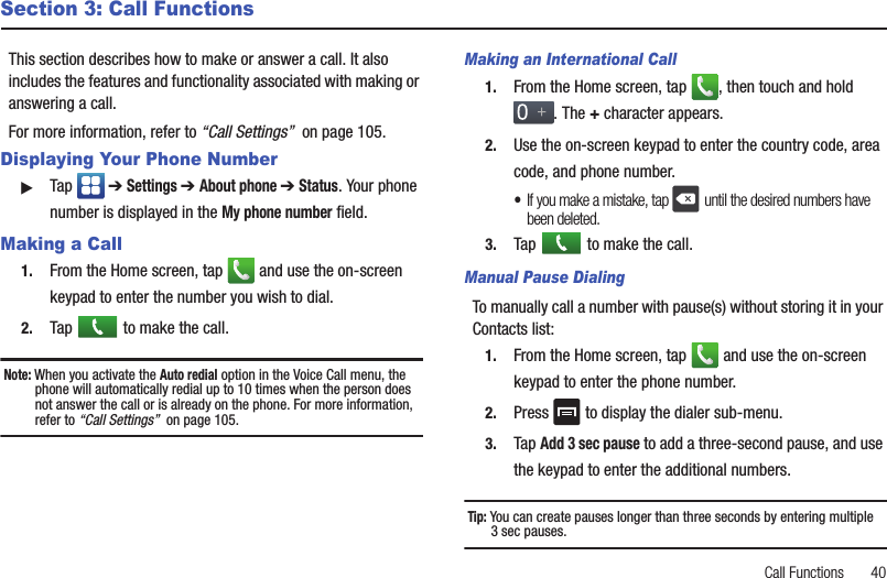 Call Functions       40Section 3: Call FunctionsThis section describes how to make or answer a call. It also includes the features and functionality associated with making or answering a call. For more information, refer to “Call Settings”  on page 105.Displaying Your Phone Number䊳Tap  ➔ Settings ➔ About phone ➔ Status. Your phone number is displayed in the My phone number field.Making a Call1. From the Home screen, tap   and use the on-screen keypad to enter the number you wish to dial.2. Tap   to make the call.Note: When you activate the Auto redial option in the Voice Call menu, the phone will automatically redial up to 10 times when the person does not answer the call or is already on the phone. For more information, refer to “Call Settings”  on page 105.Making an International Call1. From the Home screen, tap  , then touch and hold . The + character appears.2. Use the on-screen keypad to enter the country code, area code, and phone number. •If you make a mistake, tap  until the desired numbers have been deleted.3. Tap   to make the call.Manual Pause DialingTo manually call a number with pause(s) without storing it in your Contacts list:1. From the Home screen, tap   and use the on-screen keypad to enter the phone number.2. Press   to display the dialer sub-menu.3. Tap Add 3 sec pause to add a three-second pause, and use the keypad to enter the additional numbers.Tip: You can create pauses longer than three seconds by entering multiple3 sec pauses.