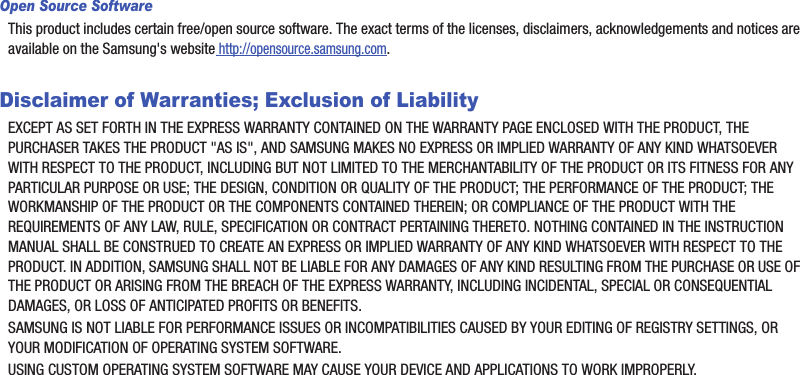 Open Source SoftwareThis product includes certain free/open source software. The exact terms of the licenses, disclaimers, acknowledgements and notices are available on the Samsung&apos;s website http://opensource.samsung.com.Disclaimer of Warranties; Exclusion of LiabilityEXCEPT AS SET FORTH IN THE EXPRESS WARRANTY CONTAINED ON THE WARRANTY PAGE ENCLOSED WITH THE PRODUCT, THE PURCHASER TAKES THE PRODUCT &quot;AS IS&quot;, AND SAMSUNG MAKES NO EXPRESS OR IMPLIED WARRANTY OF ANY KIND WHATSOEVER WITH RESPECT TO THE PRODUCT, INCLUDING BUT NOT LIMITED TO THE MERCHANTABILITY OF THE PRODUCT OR ITS FITNESS FOR ANY PARTICULAR PURPOSE OR USE; THE DESIGN, CONDITION OR QUALITY OF THE PRODUCT; THE PERFORMANCE OF THE PRODUCT; THE WORKMANSHIP OF THE PRODUCT OR THE COMPONENTS CONTAINED THEREIN; OR COMPLIANCE OF THE PRODUCT WITH THE REQUIREMENTS OF ANY LAW, RULE, SPECIFICATION OR CONTRACT PERTAINING THERETO. NOTHING CONTAINED IN THE INSTRUCTION MANUAL SHALL BE CONSTRUED TO CREATE AN EXPRESS OR IMPLIED WARRANTY OF ANY KIND WHATSOEVER WITH RESPECT TO THE PRODUCT. IN ADDITION, SAMSUNG SHALL NOT BE LIABLE FOR ANY DAMAGES OF ANY KIND RESULTING FROM THE PURCHASE OR USE OF THE PRODUCT OR ARISING FROM THE BREACH OF THE EXPRESS WARRANTY, INCLUDING INCIDENTAL, SPECIAL OR CONSEQUENTIAL DAMAGES, OR LOSS OF ANTICIPATED PROFITS OR BENEFITS.SAMSUNG IS NOT LIABLE FOR PERFORMANCE ISSUES OR INCOMPATIBILITIES CAUSED BY YOUR EDITING OF REGISTRY SETTINGS, OR YOUR MODIFICATION OF OPERATING SYSTEM SOFTWARE.USING CUSTOM OPERATING SYSTEM SOFTWARE MAY CAUSE YOUR DEVICE AND APPLICATIONS TO WORK IMPROPERLY.