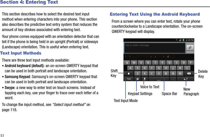 51Section 4: Entering TextThis section describes how to select the desired text input method when entering characters into your phone. This section also describes the predictive text entry system that reduces the amount of key strokes associated with entering text.Your phone comes equipped with an orientation detector that can tell if the phone is being held in an upright (Portrait) or sideways (Landscape) orientation. This is useful when entering text. Text Input MethodsThere are three text input methods available:• Android keyboard (default): an on-screen QWERTY keypad that can be used in both portrait and landscape orientation.• Samsung Keypad: Samsung’s on-screen QWERTY keypad that can be used in both portrait and landscape orientation.• Swype: a new way to enter text on touch screens. Instead of tapping each key, use your finger to trace over each letter of a word. To change the input method, see “Select input method” on page 118.Entering Text Using the Android KeyboardFrom a screen where you can enter text, rotate your phone counterclockwise to a Landscape orientation. The on-screen QWERTY keypad will display.New ParagraphText Input ModeKeypad SettingsShiftKey DeleteKeySpace BarVoice to Text