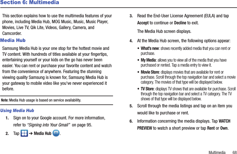 Multimedia       68Section 6: MultimediaThis section explains how to use the multimedia features of your phone, including Media Hub, MOG Music, Music, Music Player, Movies, Live TV, Qik Lite, Videos, Gallery, Camera, and Camcorder.Media HubSamsung Media Hub is your one stop for the hottest movie and TV content. With hundreds of titles available at your fingertips, entertaining yourself or your kids on the go has never been easier. You can rent or purchase your favorite content and watch from the convenience of anywhere. Featuring the stunning viewing quality Samsung is known for, Samsung Media Hub is your gateway to mobile video like you&apos;ve never experienced it before. Note: Media Hub usage is based on service availability.Using Media Hub1. Sign on to your Google account. For more information, refer to “Signing into Your Gmail”  on page 95.2. Tap  ➔ Media Hub .3. Read the End-User License Agreement (EULA) and tap Accept to continue or Decline to exit.The Media Hub screen displays.4. At the Media Hub screen, the following options appear:• What’s new: shows recently added media that you can rent or purchase.•My Media: allows you to view all of the media that you have purchased or rented. Tap a media entry to view it.•Movie Store: displays movies that are available for rent or purchase. Scroll through the top navigation bar and select a movie category. The movies of that type will be displayed below. • TV Store: displays TV shows that are available for purchase. Scroll through the top navigation bar and select a TV category. The TV shows of that type will be displayed below.5. Scroll through the media listings and tap on an item you would like to purchase or rent.6. Information concerning the media displays. Tap WATCH PREVIEW to watch a short preview or tap Rent or Own.