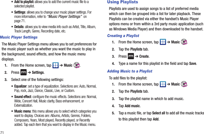 71• Add to playlist: allows you to add the current music file to a selected playlist.• Settings: allows you to change your music player settings. For more information, refer to “Music Player Settings”  on page 71.• Details: allows you to view media info such as Artist, Title, Album, Track Length, Genre, Recording date, etc.Music Player SettingsThe Music Player Settings menu allows you to set preferences for the music player such as whether you want the music to play in the background, sound effects, and how the music menu displays.1. From the Home screen, tap   ➔ Music .2. Press  ➔ Settings.3. Select one of the following settings:• Equalizer: set a type of equalization. Selections are: Auto, Normal, Pop, rock, Jazz, Dance, Classic, Live, or Custom.• Sound effect: configure the music effects. Selections are: Normal, Wide, Concert Hall, Music clarity, Bass enhancement, or Externalization.• Music menu: this menu allows you to select which categories you want to display. Choices are: Albums, Artists, Genres, Folders, Composers, Years, Most played, Recently played, or Recently added. Tap each item that you want to display in the Music menu.Using PlaylistsPlaylists are used to assign songs to a list of preferred media which can then be grouped into a list for later playback. These Playlists can be created via either the handset’s Music Player options menu or from within a 3rd party music application (such as Windows Media Player) and then downloaded to the handset.Creating a Playlist1. From the Home screen, tap   ➔ Music .2. Tap the Playlists tab.3. Press  ➔ Create.4. Type a name for this playlist in the field and tap Save.Adding Music to a PlaylistTo add files to the playlist:1. From the Home screen, tap   ➔ Music .2. Tap the Playlists tab.3. Tap the playlist name in which to add music.4. Tap Add music.5. Tap a music file, or tap Select all to add all the music tracks to this playlist then tap Add.