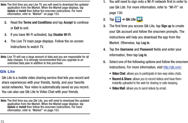 73Note: The first time you use Live TV, you will need to download the updated application from the Market. When the Market page displays, tap Update or Install then follow the onscreen instructions. For more information, refer to “Market”  on page 153.2. Read the Terms and Conditions and tap Accept to continue or Exit to exit.3. If you have Wi-Fi activated, tap Disable Wi-Fi.4. The Live TV main page displays. Follow the on-screen instructions to watch TV.Note: Live TV will use a large amount of data and you are responsible for all data charges. It is strongly recommended that you upgrade to an unlimited data plan in addition to this purchase.Qik LiteQik Lite is a mobile video sharing service that lets you record and share experiences with your friends, family, and your favorite social networks. Your video is automatically saved as you record. You can also use Qik Lite to Video Chat with your friends.Note: The first time you use Qik Lite, you will need to download the updated application from the Market. When the Market page displays, tap Update or Install then follow the onscreen instructions. For more information, refer to “Market”  on page 153.1. You will need to sign onto a Wi-Fi network first in order to use Qik Lite. For more information, refer to “Wi-Fi”  on page 130. 2. Tap  ➔ Qik Lite .3. The first time you access Qik Lite, tap Sign up to create your Qik account and follow the onscreen prompts. The instructions will help you download the app from the Market. Otherwise, tap Log in.4. Tap the Username and Password fields and enter your information, then tap Log in.5. Select one of the following options and follow the onscreen instructions. For more information, visit http://qik.com/.•Video Chat: allows you to participate in two-way video chats.• Record &amp; Share: allows you to record videos and have them instantly uploaded to the web for sharing or safe-keeping.• Video Mail: allows you to send videos by email.LITE