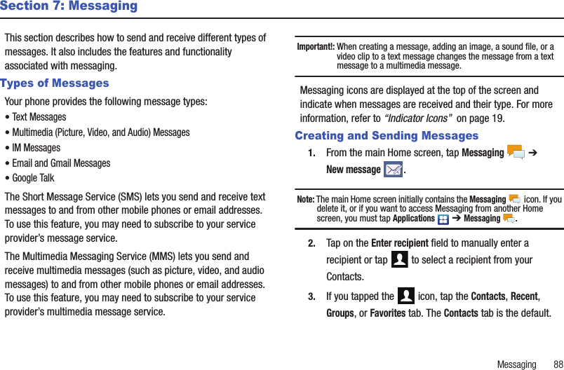 Messaging       88Section 7: MessagingThis section describes how to send and receive different types of messages. It also includes the features and functionality associated with messaging.Types of MessagesYour phone provides the following message types:• Text Messages • Multimedia (Picture, Video, and Audio) Messages • IM Messages • Email and Gmail Messages• Google TalkThe Short Message Service (SMS) lets you send and receive text messages to and from other mobile phones or email addresses. To use this feature, you may need to subscribe to your service provider’s message service. The Multimedia Messaging Service (MMS) lets you send and receive multimedia messages (such as picture, video, and audio messages) to and from other mobile phones or email addresses. To use this feature, you may need to subscribe to your service provider’s multimedia message service. Important!: When creating a message, adding an image, a sound file, or a video clip to a text message changes the message from a text message to a multimedia message. Messaging icons are displayed at the top of the screen and indicate when messages are received and their type. For more information, refer to “Indicator Icons”  on page 19.Creating and Sending Messages1. From the main Home screen, tap Messaging  ➔ New message .Note: The main Home screen initially contains the Messaging  icon. If you delete it, or if you want to access Messaging from another Home screen, you must tap Applications  ➔ Messaging .2. Tap on the Enter recipient field to manually enter a recipient or tap   to select a recipient from your Contacts.3. If you tapped the   icon, tap the Contacts, Recent, Groups, or Favorites tab. The Contacts tab is the default.