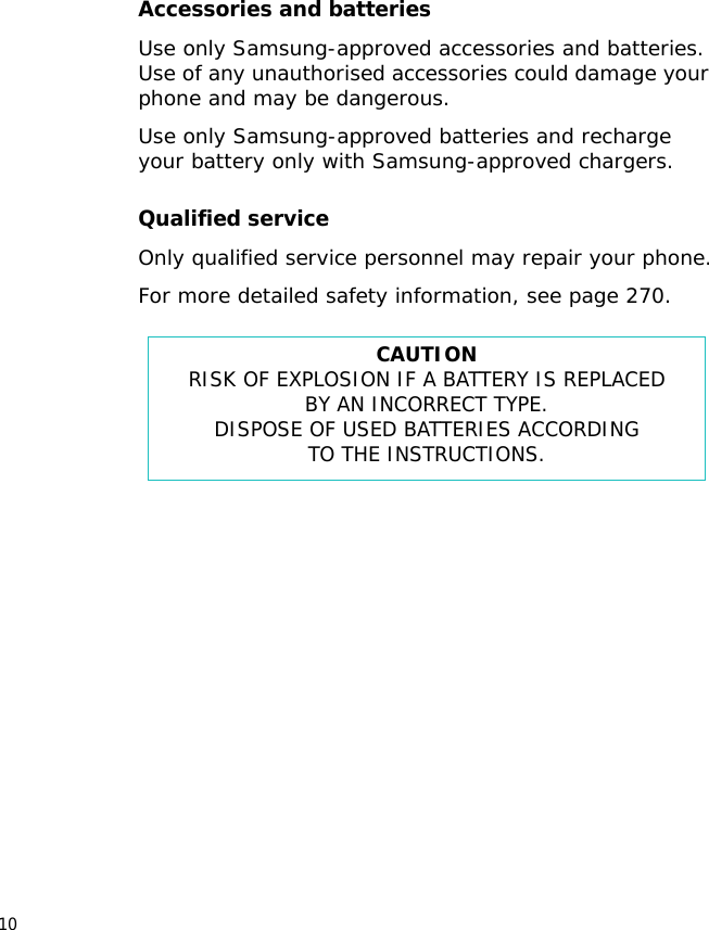 10Accessories and batteriesUse only Samsung-approved accessories and batteries. Use of any unauthorised accessories could damage your phone and may be dangerous.Use only Samsung-approved batteries and recharge your battery only with Samsung-approved chargers.Qualified serviceOnly qualified service personnel may repair your phone.For more detailed safety information, see page 270.CAUTIONRISK OF EXPLOSION IF A BATTERY IS REPLACEDBY AN INCORRECT TYPE.DISPOSE OF USED BATTERIES ACCORDINGTO THE INSTRUCTIONS.