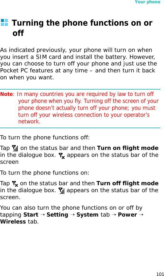 Your phone101Turning the phone functions on or offAs indicated previously, your phone will turn on when you insert a SIM card and install the battery. However, you can choose to turn off your phone and just use the Pocket PC features at any time – and then turn it back on when you want.Note: In many countries you are required by law to turn off your phone when you fly. Turning off the screen of your phone doesn’t actually turn off your phone; you must turn off your wireless connection to your operator’s network.To turn the phone functions off:Tap   on the status bar and then Turn on flight mode in the dialogue box.   appears on the status bar of the screenTo turn the phone functions on:Tap   on the status bar and then Turn off flight mode in the dialogue box.   appears on the status bar of the screen.You can also turn the phone functions on or off by tapping Start → Setting → System tab → Power → Wireless tab. 