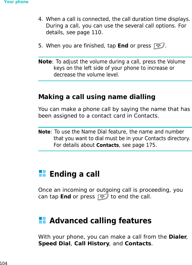Your phone1044. When a call is connected, the call duration time displays. During a call, you can use the several call options. For details, see page 110.5. When you are finished, tap End or press  .Note: To adjust the volume during a call, press the Volume keys on the left side of your phone to increase or decrease the volume level.Making a call using name diallingYou can make a phone call by saying the name that has been assigned to a contact card in Contacts. Note: To use the Name Dial feature, the name and number that you want to dial must be in your Contacts directory. For details about Contacts, see page 175.Ending a callOnce an incoming or outgoing call is proceeding, you can tap End or press  to end the call.Advanced calling featuresWith your phone, you can make a call from the Dialer, Speed Dial, Call History, and Contacts.