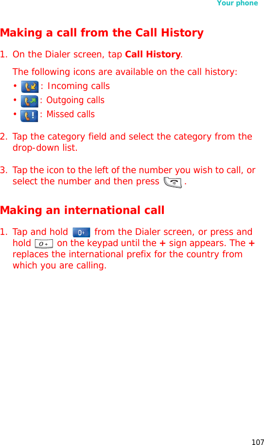 Your phone107Making a call from the Call History1. On the Dialer screen, tap Call History. The following icons are available on the call history:•  : Incoming calls•  : Outgoing calls• : Missed calls2. Tap the category field and select the category from the drop-down list.3. Tap the icon to the left of the number you wish to call, or select the number and then press .Making an international call1. Tap and hold   from the Dialer screen, or press and hold   on the keypad until the + sign appears. The + replaces the international prefix for the country from which you are calling.